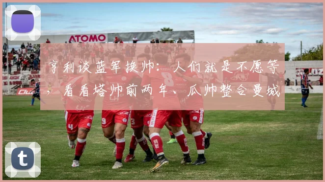 亨利谈蓝军换帅：人们就是不愿等，看看塔帅前两年、瓜帅整合曼城