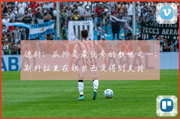 德科：瓜帅是最优秀的教练之一；斯科拉里在切尔西没得到支持