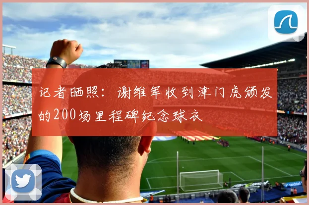 记者晒照：谢维军收到津门虎颁发的200场里程碑纪念球衣