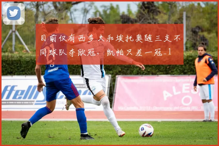 目前仅有西多夫和埃托奥随三支不同球队夺欧冠，凯帕只差一冠_1