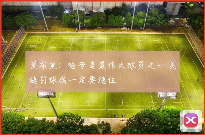 莫布里：哈登是最伟大球员之一 关键罚球我一定要稳住